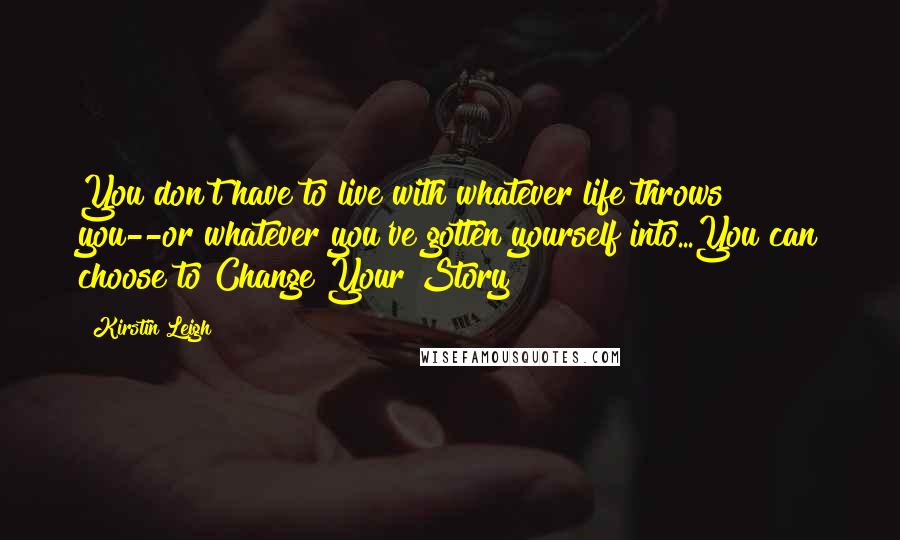 Kirstin Leigh Quotes: You don't have to live with whatever life throws you--or whatever you've gotten yourself into...You can choose to Change Your Story!