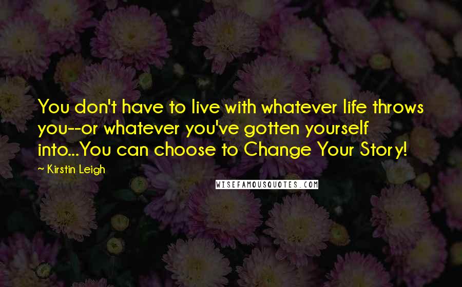 Kirstin Leigh Quotes: You don't have to live with whatever life throws you--or whatever you've gotten yourself into...You can choose to Change Your Story!