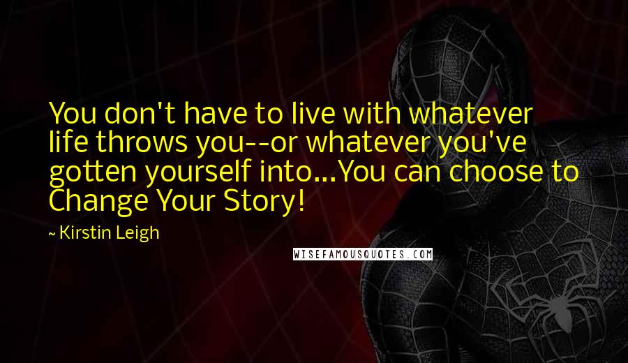 Kirstin Leigh Quotes: You don't have to live with whatever life throws you--or whatever you've gotten yourself into...You can choose to Change Your Story!