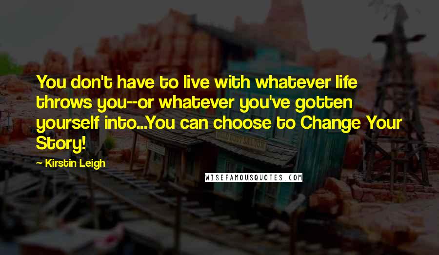 Kirstin Leigh Quotes: You don't have to live with whatever life throws you--or whatever you've gotten yourself into...You can choose to Change Your Story!