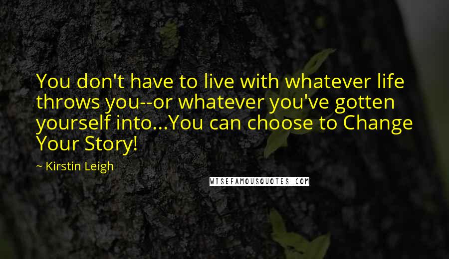 Kirstin Leigh Quotes: You don't have to live with whatever life throws you--or whatever you've gotten yourself into...You can choose to Change Your Story!