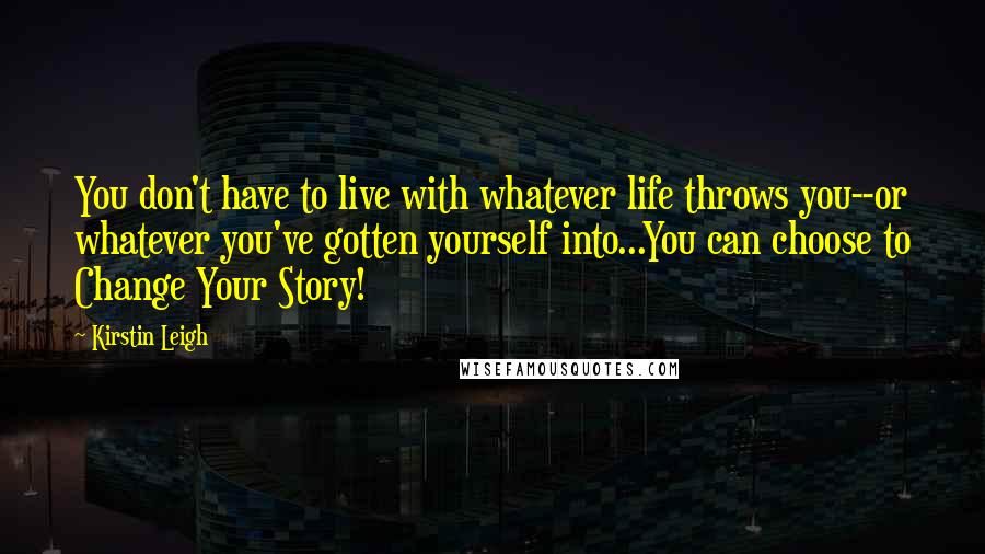 Kirstin Leigh Quotes: You don't have to live with whatever life throws you--or whatever you've gotten yourself into...You can choose to Change Your Story!