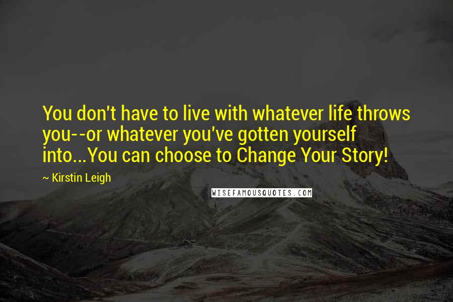 Kirstin Leigh Quotes: You don't have to live with whatever life throws you--or whatever you've gotten yourself into...You can choose to Change Your Story!