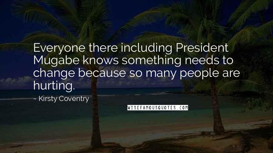 Kirsty Coventry Quotes: Everyone there including President Mugabe knows something needs to change because so many people are hurting.