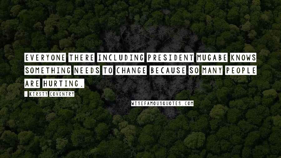 Kirsty Coventry Quotes: Everyone there including President Mugabe knows something needs to change because so many people are hurting.