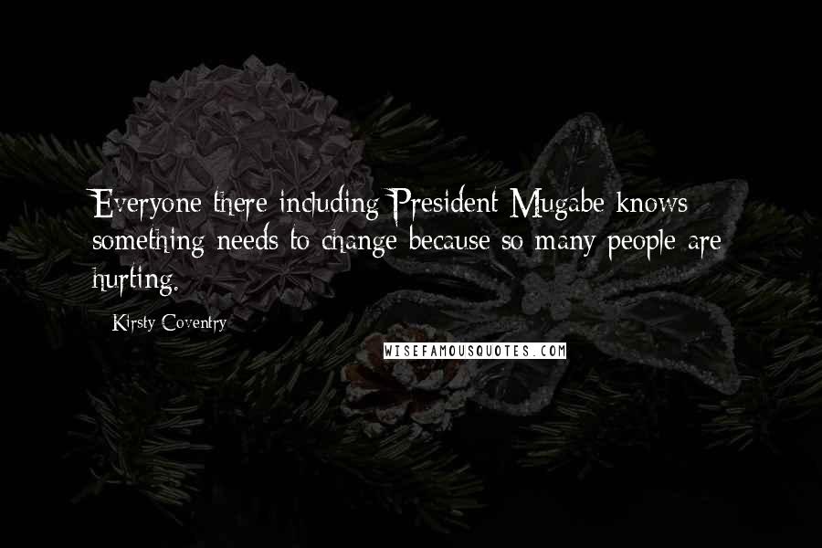 Kirsty Coventry Quotes: Everyone there including President Mugabe knows something needs to change because so many people are hurting.