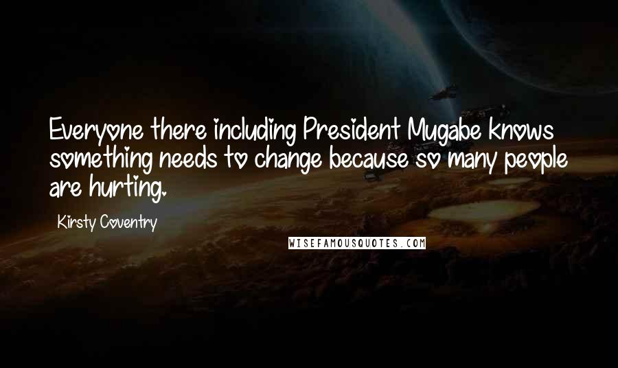 Kirsty Coventry Quotes: Everyone there including President Mugabe knows something needs to change because so many people are hurting.