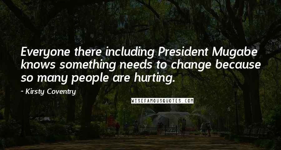 Kirsty Coventry Quotes: Everyone there including President Mugabe knows something needs to change because so many people are hurting.