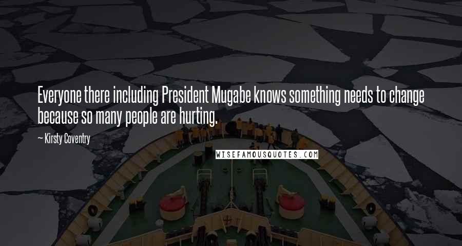Kirsty Coventry Quotes: Everyone there including President Mugabe knows something needs to change because so many people are hurting.