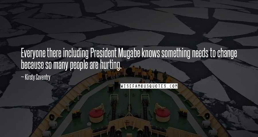 Kirsty Coventry Quotes: Everyone there including President Mugabe knows something needs to change because so many people are hurting.