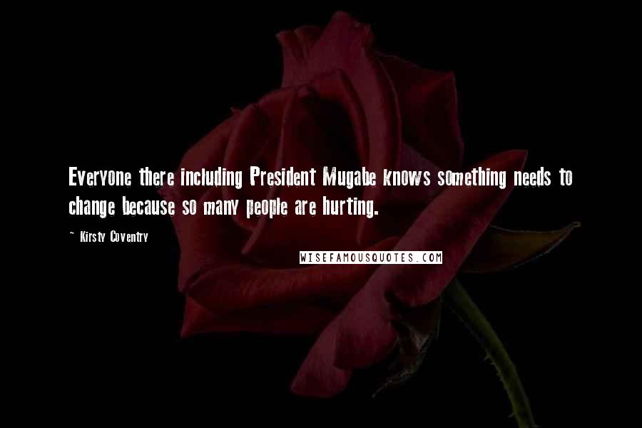 Kirsty Coventry Quotes: Everyone there including President Mugabe knows something needs to change because so many people are hurting.