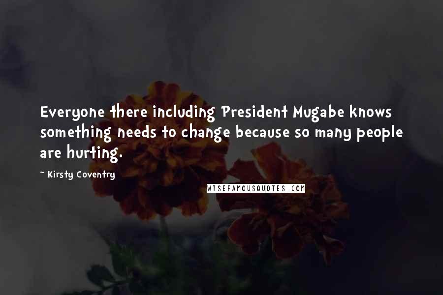 Kirsty Coventry Quotes: Everyone there including President Mugabe knows something needs to change because so many people are hurting.