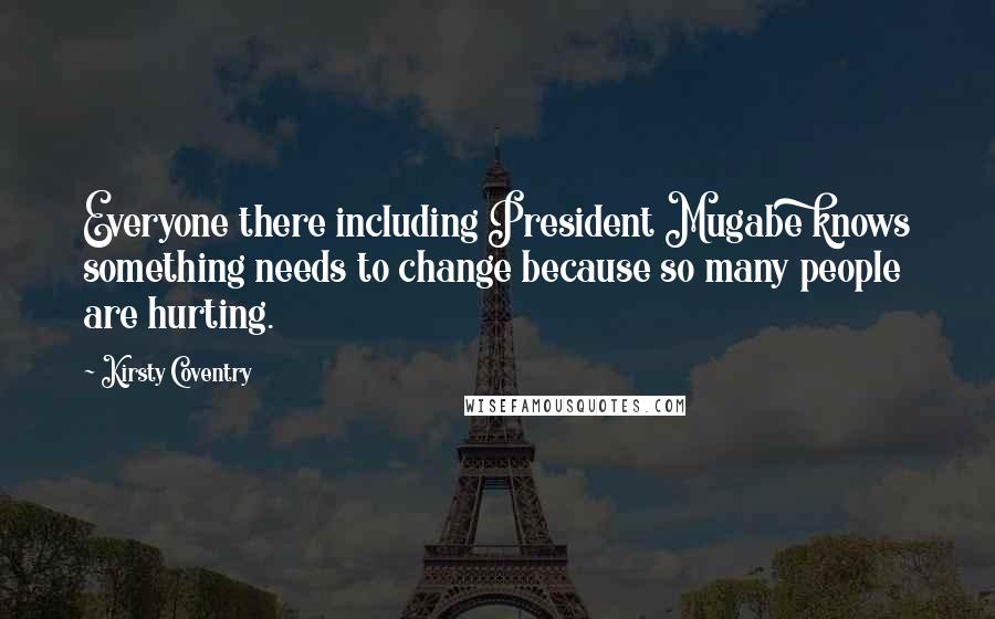 Kirsty Coventry Quotes: Everyone there including President Mugabe knows something needs to change because so many people are hurting.