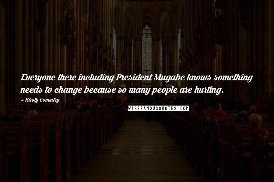 Kirsty Coventry Quotes: Everyone there including President Mugabe knows something needs to change because so many people are hurting.