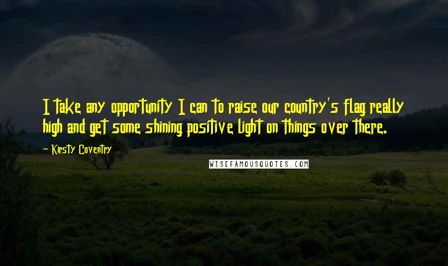 Kirsty Coventry Quotes: I take any opportunity I can to raise our country's flag really high and get some shining positive light on things over there.