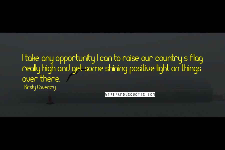 Kirsty Coventry Quotes: I take any opportunity I can to raise our country's flag really high and get some shining positive light on things over there.