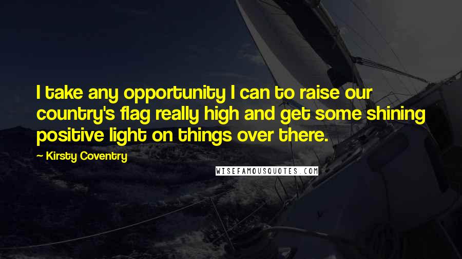 Kirsty Coventry Quotes: I take any opportunity I can to raise our country's flag really high and get some shining positive light on things over there.