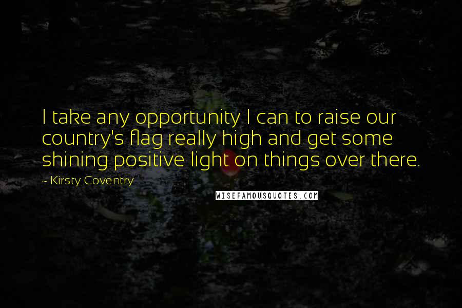 Kirsty Coventry Quotes: I take any opportunity I can to raise our country's flag really high and get some shining positive light on things over there.