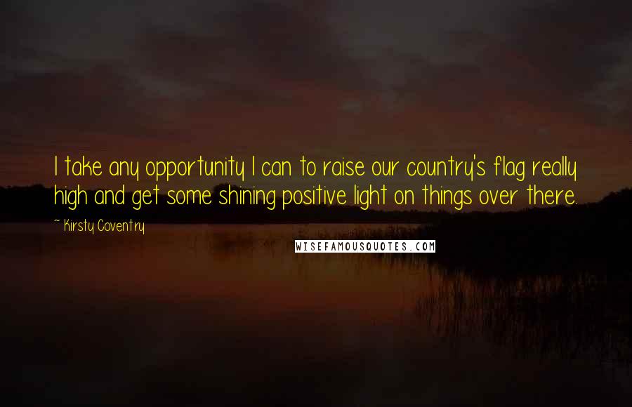 Kirsty Coventry Quotes: I take any opportunity I can to raise our country's flag really high and get some shining positive light on things over there.