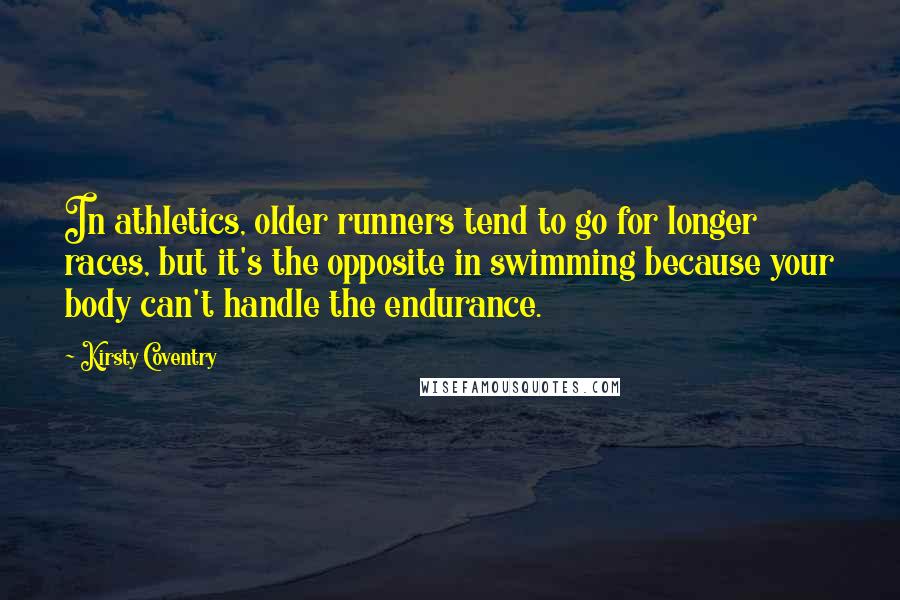 Kirsty Coventry Quotes: In athletics, older runners tend to go for longer races, but it's the opposite in swimming because your body can't handle the endurance.