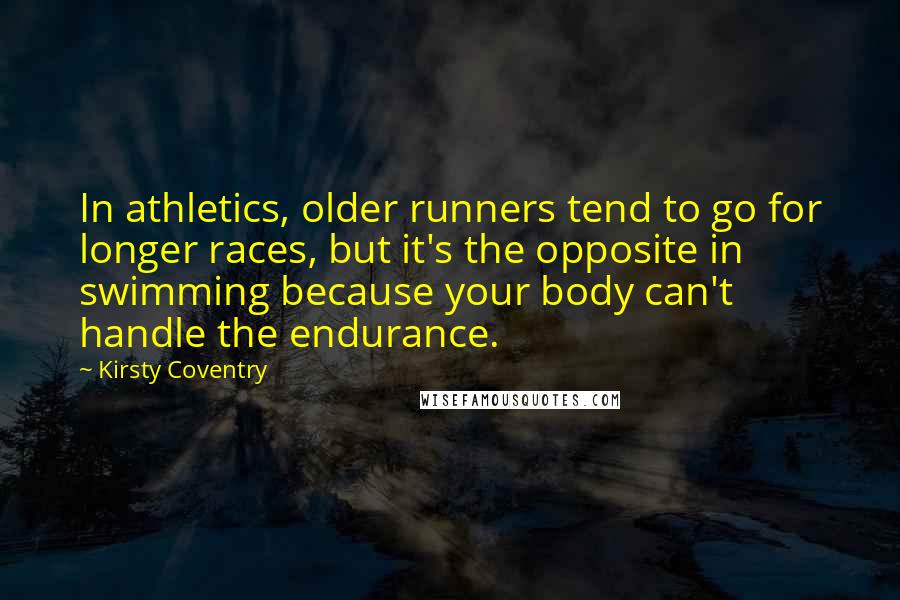 Kirsty Coventry Quotes: In athletics, older runners tend to go for longer races, but it's the opposite in swimming because your body can't handle the endurance.