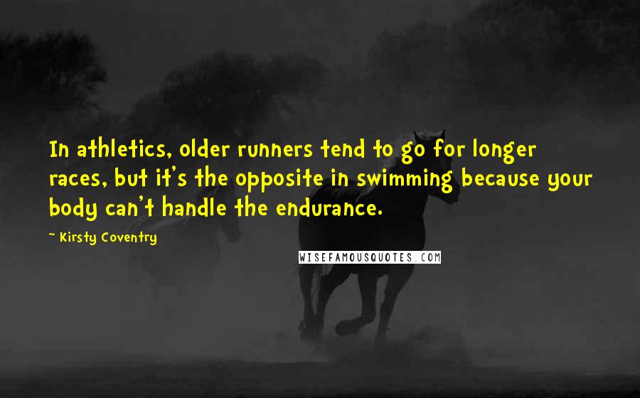 Kirsty Coventry Quotes: In athletics, older runners tend to go for longer races, but it's the opposite in swimming because your body can't handle the endurance.