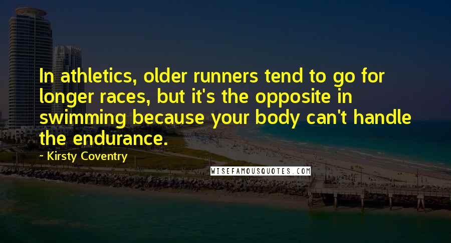 Kirsty Coventry Quotes: In athletics, older runners tend to go for longer races, but it's the opposite in swimming because your body can't handle the endurance.