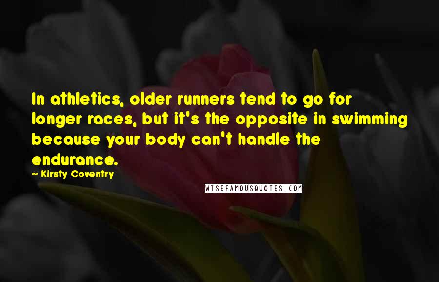 Kirsty Coventry Quotes: In athletics, older runners tend to go for longer races, but it's the opposite in swimming because your body can't handle the endurance.