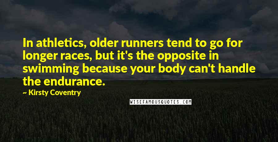 Kirsty Coventry Quotes: In athletics, older runners tend to go for longer races, but it's the opposite in swimming because your body can't handle the endurance.