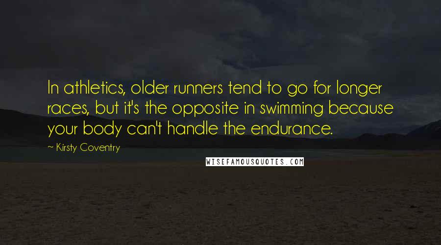 Kirsty Coventry Quotes: In athletics, older runners tend to go for longer races, but it's the opposite in swimming because your body can't handle the endurance.