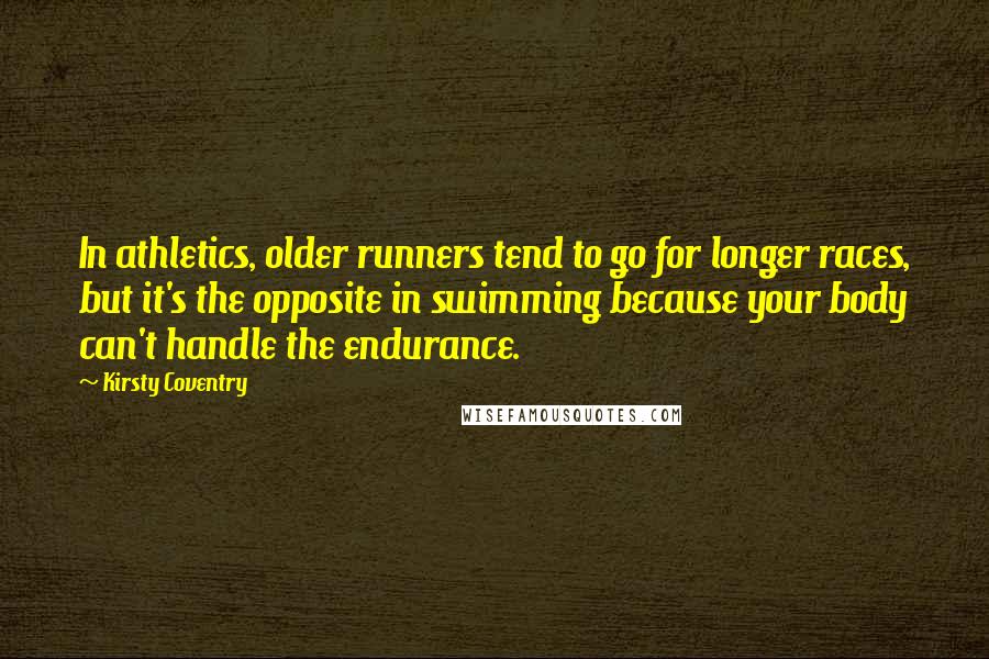 Kirsty Coventry Quotes: In athletics, older runners tend to go for longer races, but it's the opposite in swimming because your body can't handle the endurance.