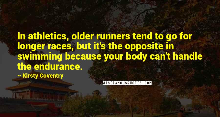 Kirsty Coventry Quotes: In athletics, older runners tend to go for longer races, but it's the opposite in swimming because your body can't handle the endurance.