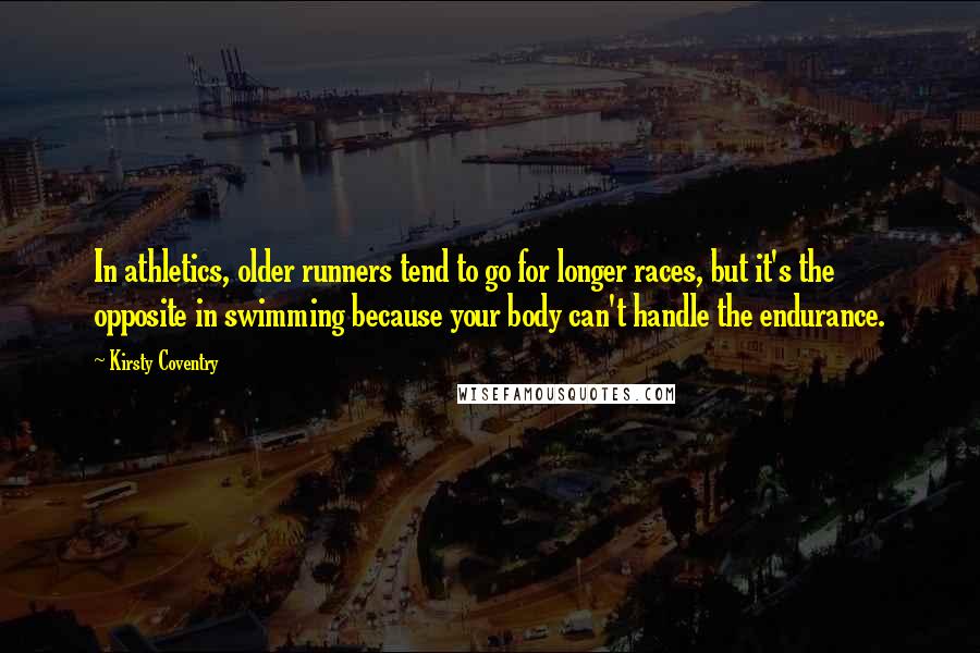 Kirsty Coventry Quotes: In athletics, older runners tend to go for longer races, but it's the opposite in swimming because your body can't handle the endurance.