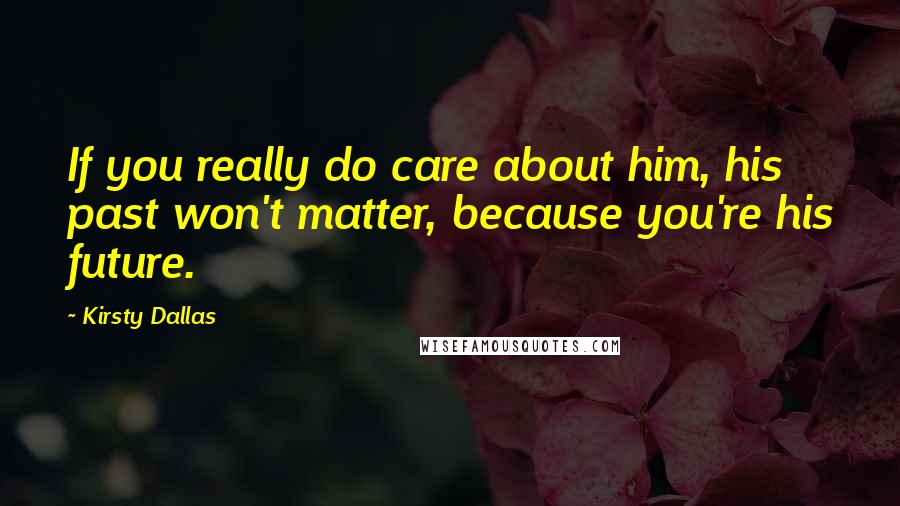 Kirsty Dallas Quotes: If you really do care about him, his past won't matter, because you're his future.