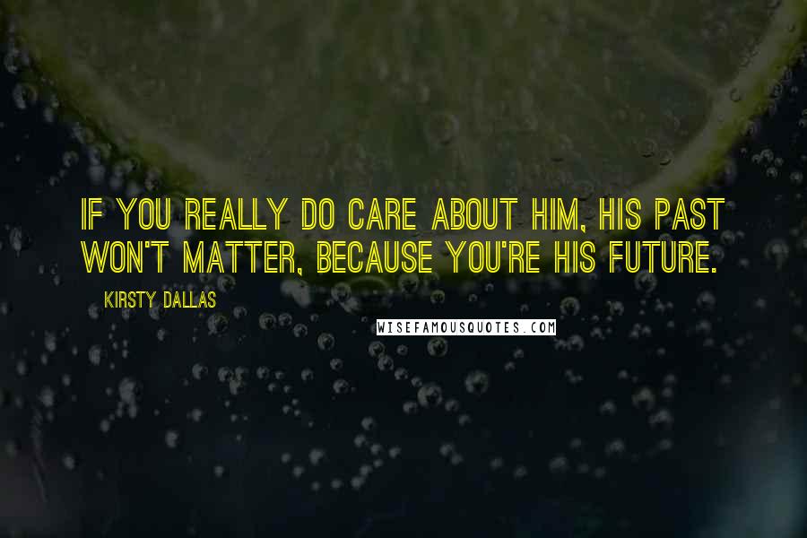 Kirsty Dallas Quotes: If you really do care about him, his past won't matter, because you're his future.