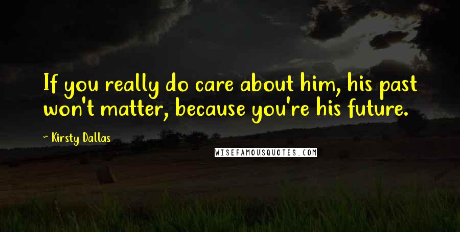 Kirsty Dallas Quotes: If you really do care about him, his past won't matter, because you're his future.