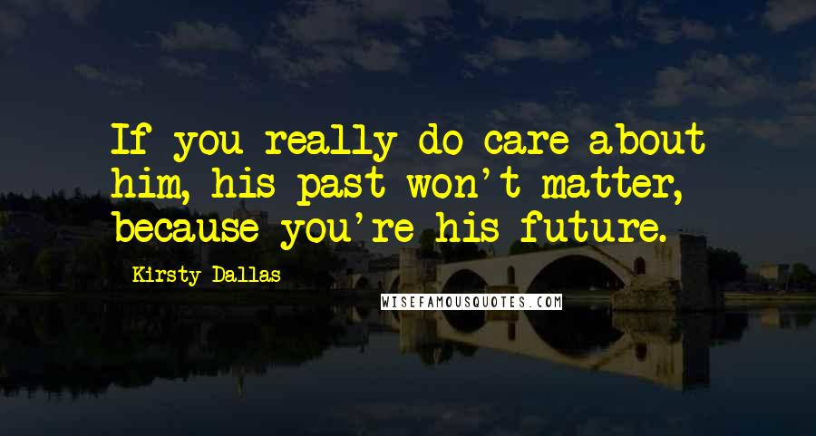 Kirsty Dallas Quotes: If you really do care about him, his past won't matter, because you're his future.