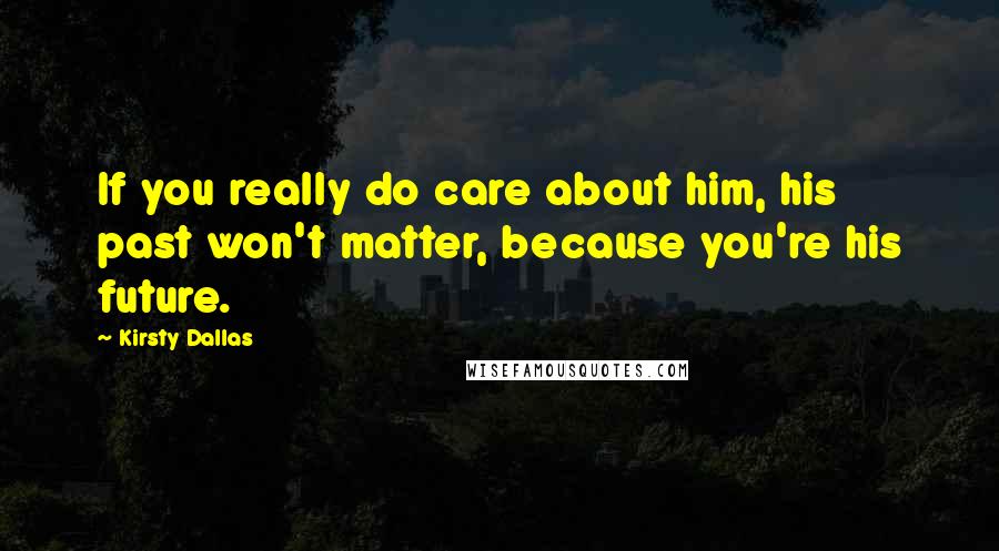 Kirsty Dallas Quotes: If you really do care about him, his past won't matter, because you're his future.