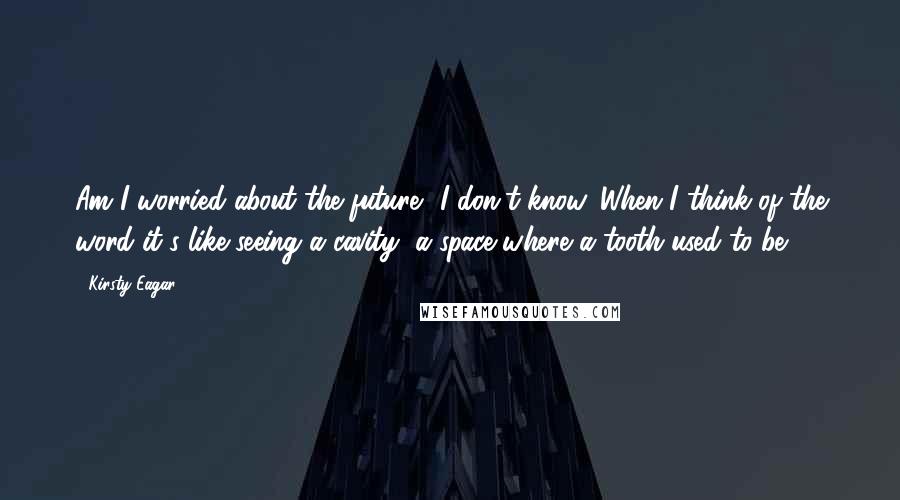 Kirsty Eagar Quotes: Am I worried about the future? I don't know. When I think of the word it's like seeing a cavity, a space where a tooth used to be.