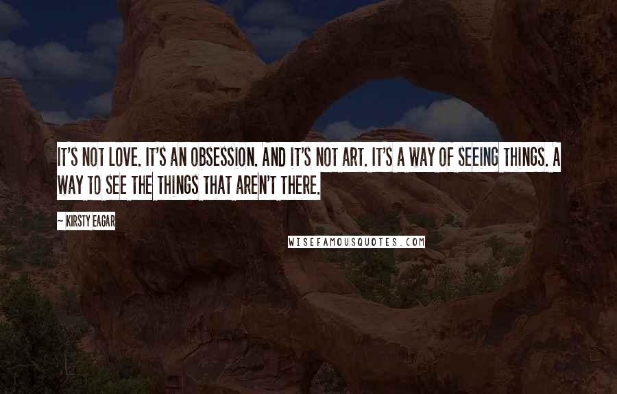 Kirsty Eagar Quotes: It's not love. It's an obsession. And it's not art. It's a way of seeing things. A way to see the things that aren't there.