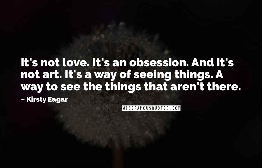 Kirsty Eagar Quotes: It's not love. It's an obsession. And it's not art. It's a way of seeing things. A way to see the things that aren't there.