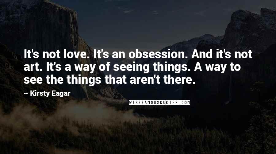 Kirsty Eagar Quotes: It's not love. It's an obsession. And it's not art. It's a way of seeing things. A way to see the things that aren't there.