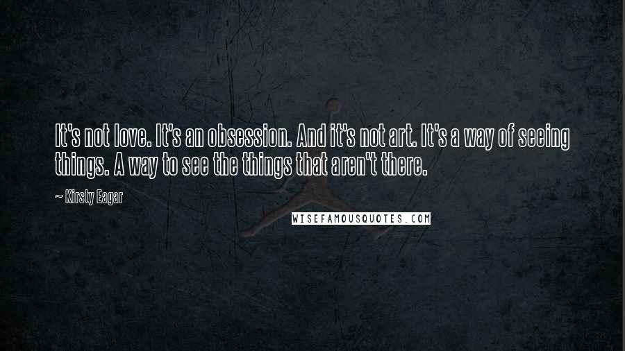 Kirsty Eagar Quotes: It's not love. It's an obsession. And it's not art. It's a way of seeing things. A way to see the things that aren't there.