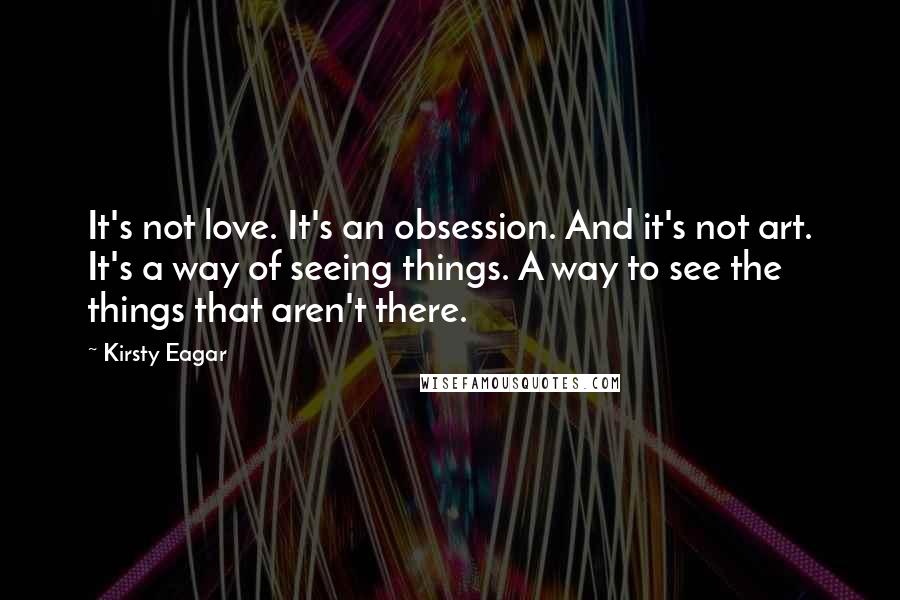 Kirsty Eagar Quotes: It's not love. It's an obsession. And it's not art. It's a way of seeing things. A way to see the things that aren't there.