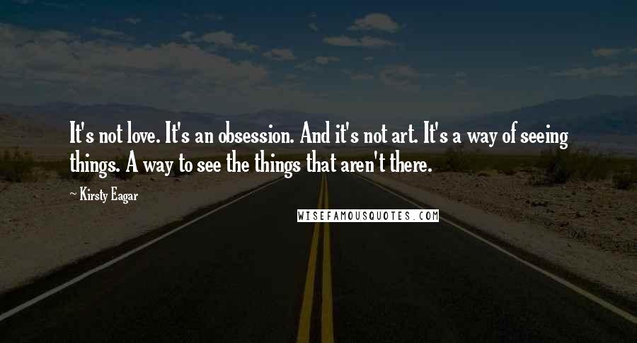 Kirsty Eagar Quotes: It's not love. It's an obsession. And it's not art. It's a way of seeing things. A way to see the things that aren't there.