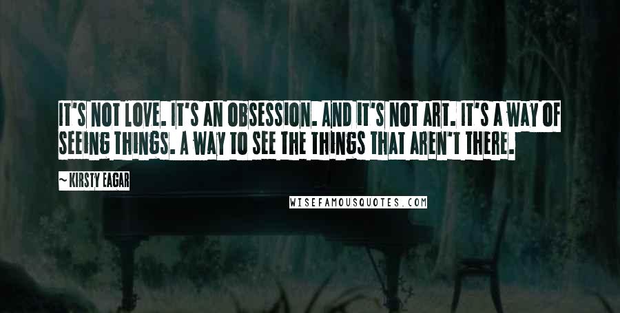 Kirsty Eagar Quotes: It's not love. It's an obsession. And it's not art. It's a way of seeing things. A way to see the things that aren't there.