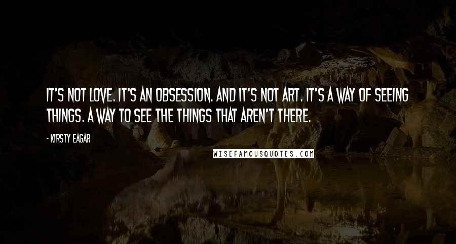 Kirsty Eagar Quotes: It's not love. It's an obsession. And it's not art. It's a way of seeing things. A way to see the things that aren't there.