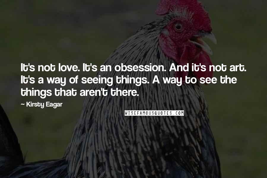 Kirsty Eagar Quotes: It's not love. It's an obsession. And it's not art. It's a way of seeing things. A way to see the things that aren't there.