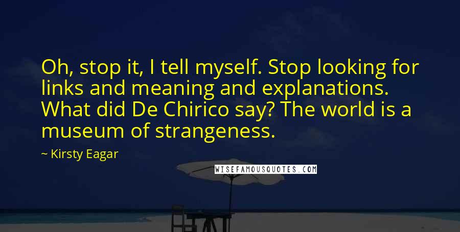 Kirsty Eagar Quotes: Oh, stop it, I tell myself. Stop looking for links and meaning and explanations. What did De Chirico say? The world is a museum of strangeness.