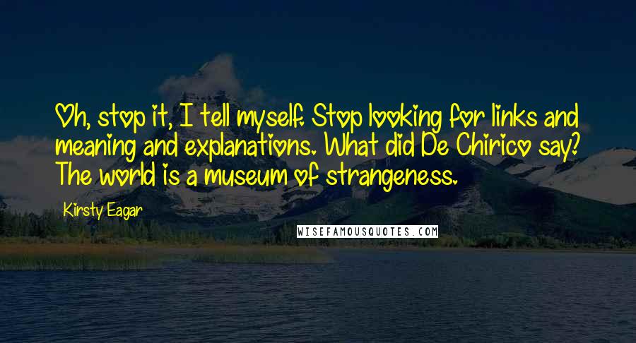 Kirsty Eagar Quotes: Oh, stop it, I tell myself. Stop looking for links and meaning and explanations. What did De Chirico say? The world is a museum of strangeness.